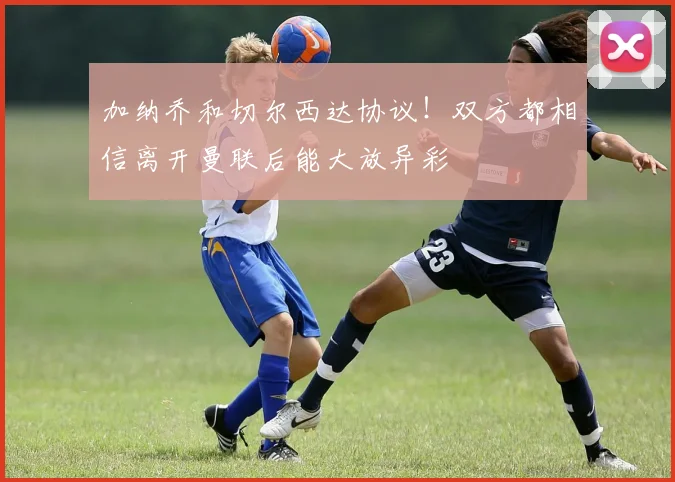 加纳乔和切尔西达协议！双方都相信离开曼联后能大放异彩