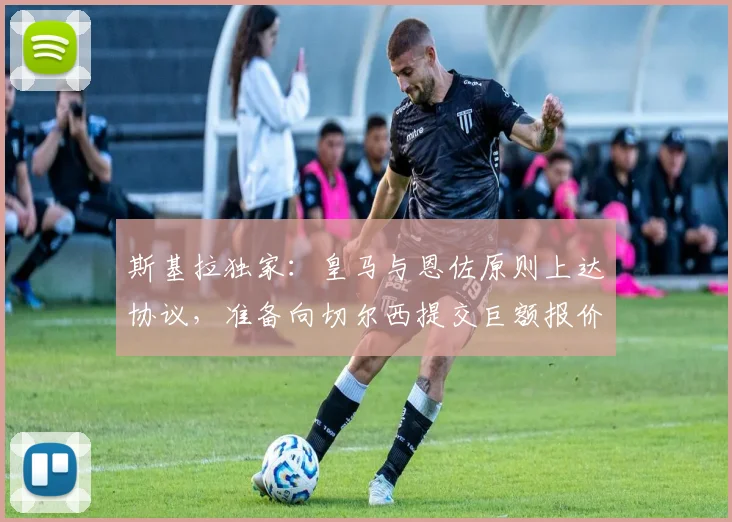 斯基拉独家：皇马与恩佐原则上达协议，准备向切尔西提交巨额报价